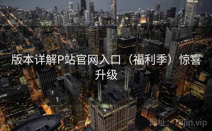版本详解P站官网入口（福利季）惊喜升级