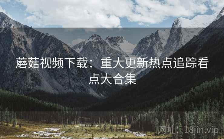 蘑菇视频下载：重大更新热点追踪看点大合集