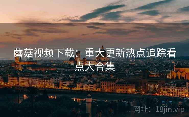 蘑菇视频下载：重大更新热点追踪看点大合集  第2张
