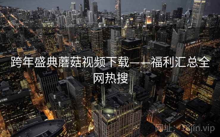 跨年盛典蘑菇视频下载——福利汇总全网热搜