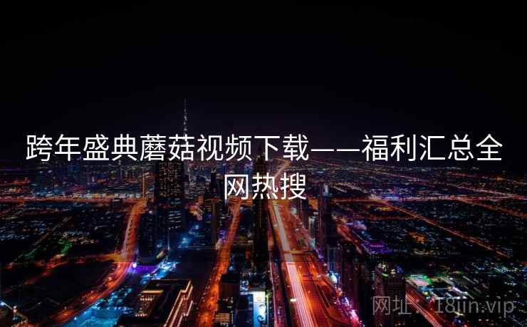 跨年盛典蘑菇视频下载——福利汇总全网热搜  第2张