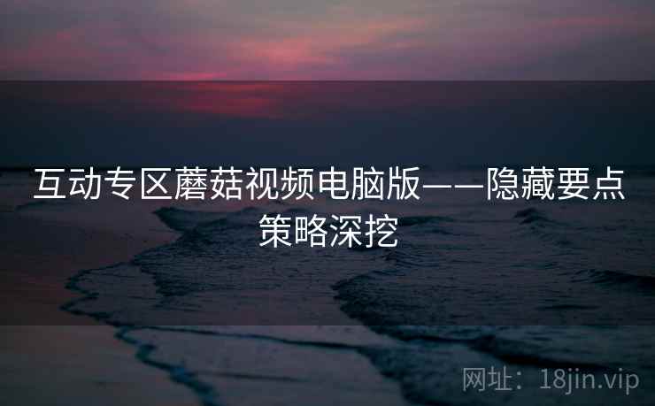 互动专区蘑菇视频电脑版——隐藏要点策略深挖