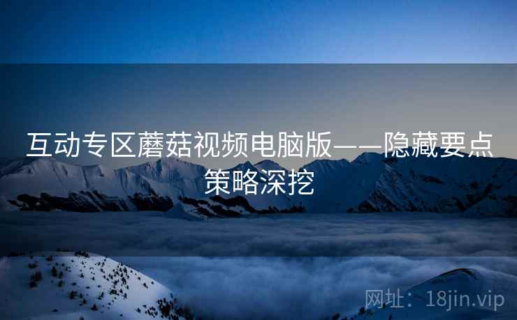 互动专区蘑菇视频电脑版——隐藏要点策略深挖