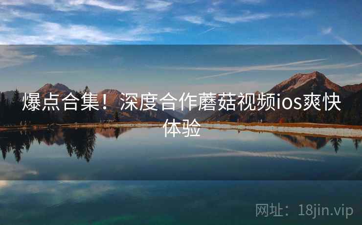 爆点合集！深度合作蘑菇视频ios爽快体验