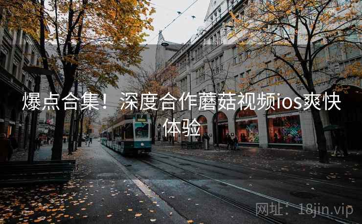 爆点合集！深度合作蘑菇视频ios爽快体验