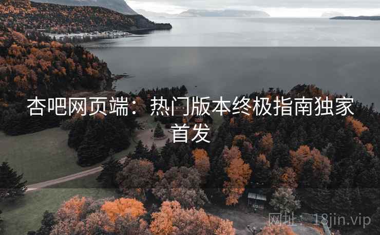 杏吧网页端：热门版本终极指南独家首发