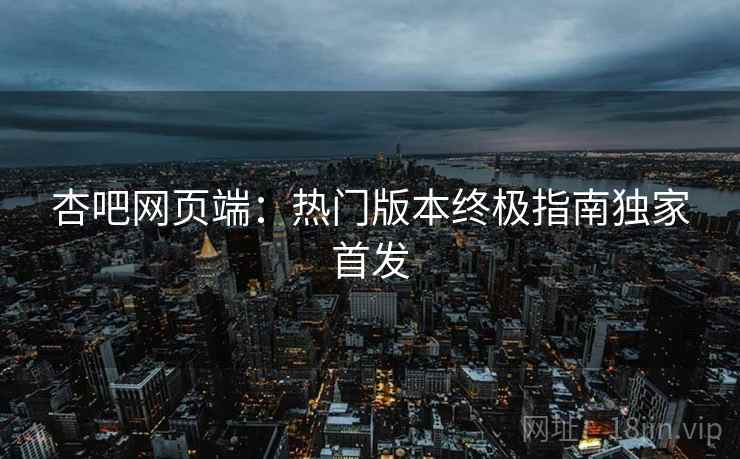杏吧网页端：热门版本终极指南独家首发