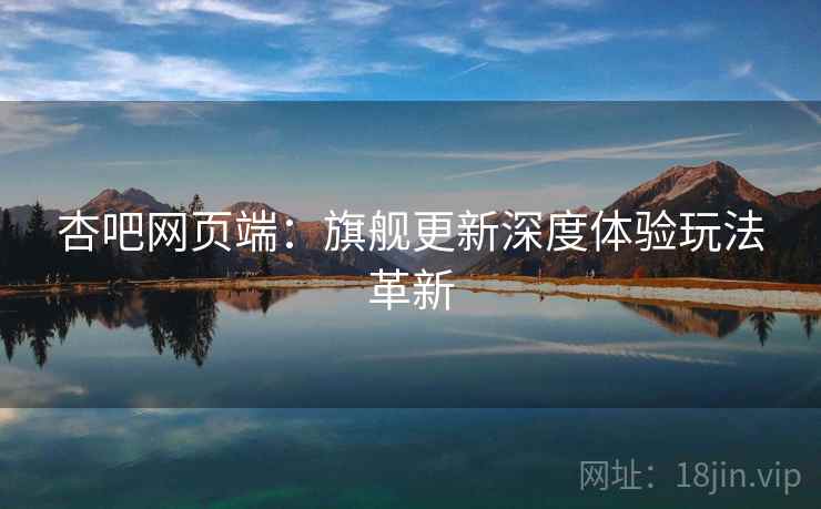 杏吧网页端：旗舰更新深度体验玩法革新