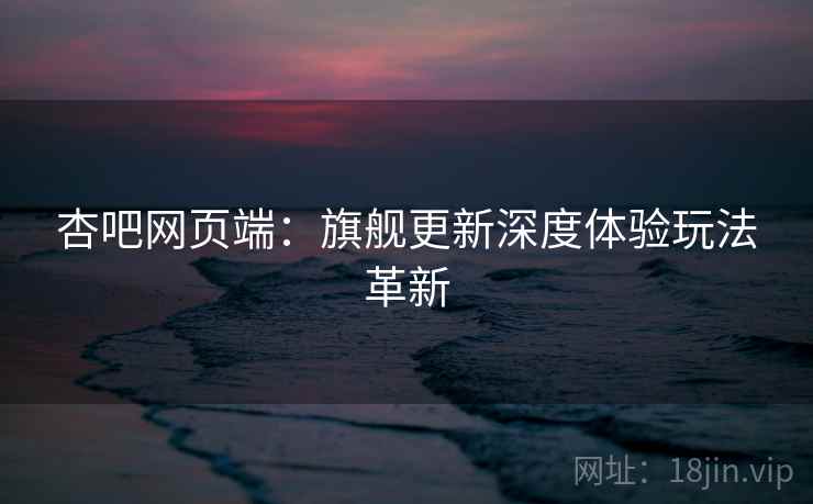 杏吧网页端：旗舰更新深度体验玩法革新