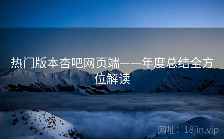 热门版本杏吧网页端——年度总结全方位解读