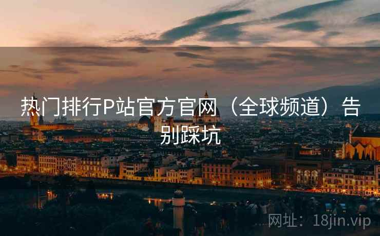 热门排行P站官方官网（全球频道）告别踩坑