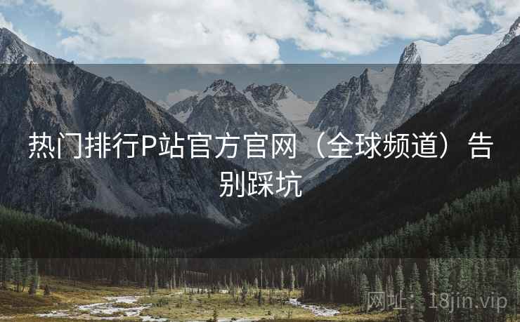 热门排行P站官方官网（全球频道）告别踩坑