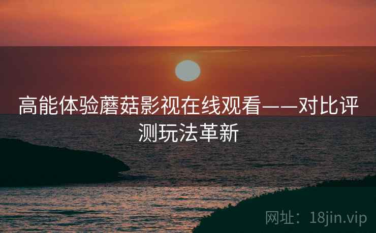 高能体验蘑菇影视在线观看——对比评测玩法革新