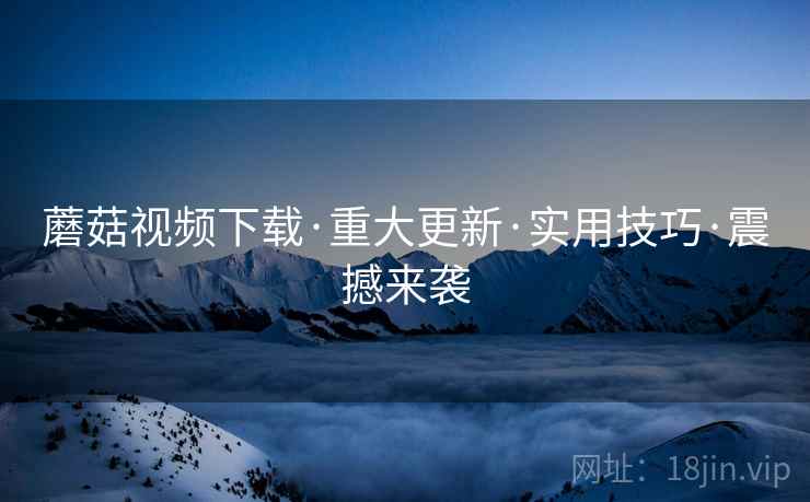蘑菇视频下载·重大更新·实用技巧·震撼来袭