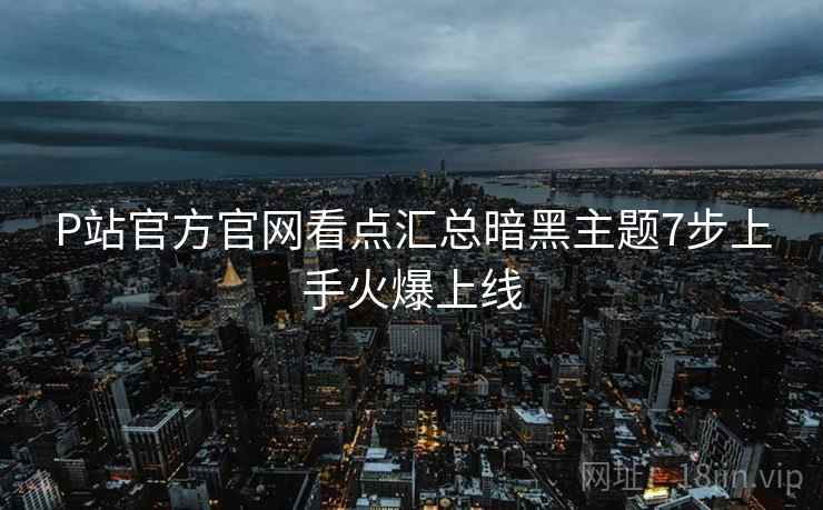 P站官方官网看点汇总暗黑主题7步上手火爆上线