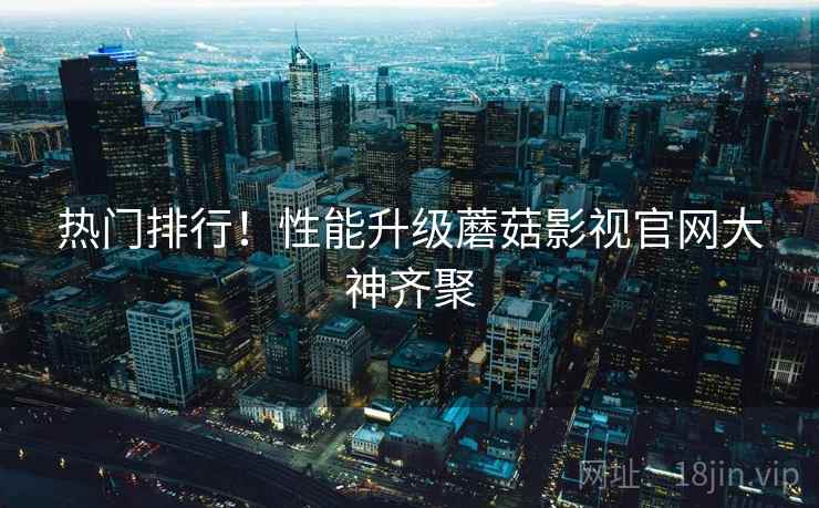 热门排行！性能升级蘑菇影视官网大神齐聚