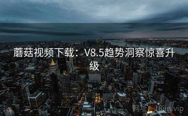 蘑菇视频下载：V8.5趋势洞察惊喜升级
