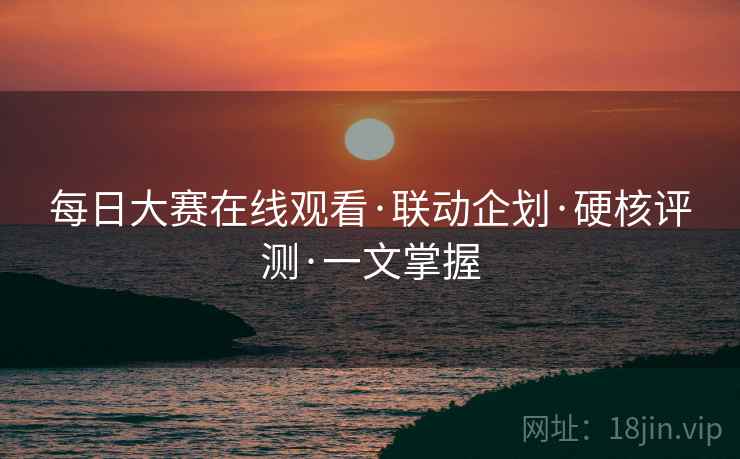 每日大赛在线观看·联动企划·硬核评测·一文掌握