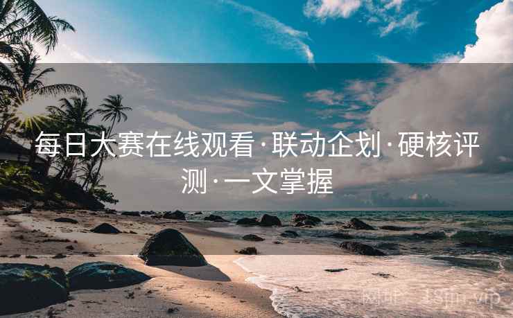 每日大赛在线观看·联动企划·硬核评测·一文掌握