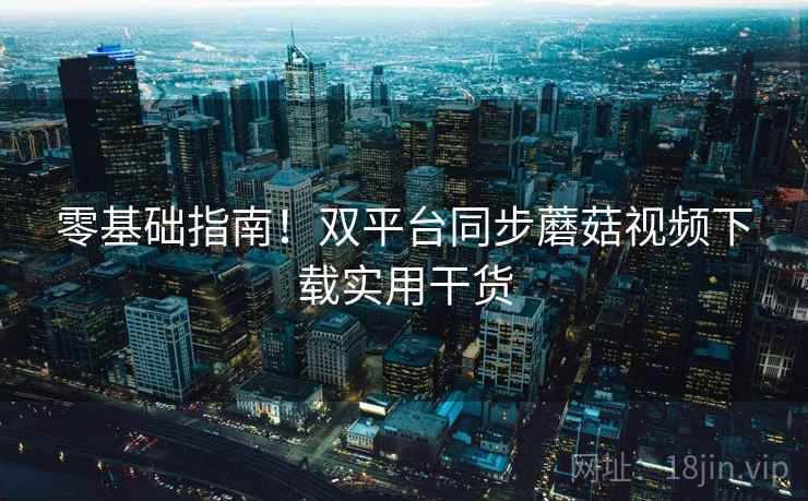 零基础指南！双平台同步蘑菇视频下载实用干货