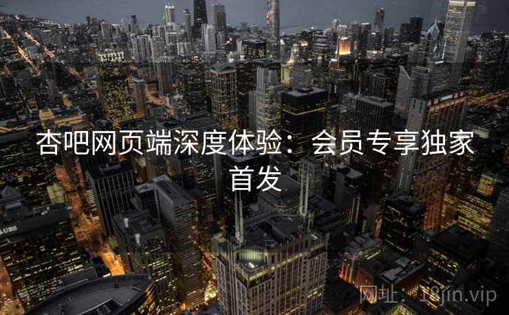 杏吧网页端深度体验：会员专享独家首发