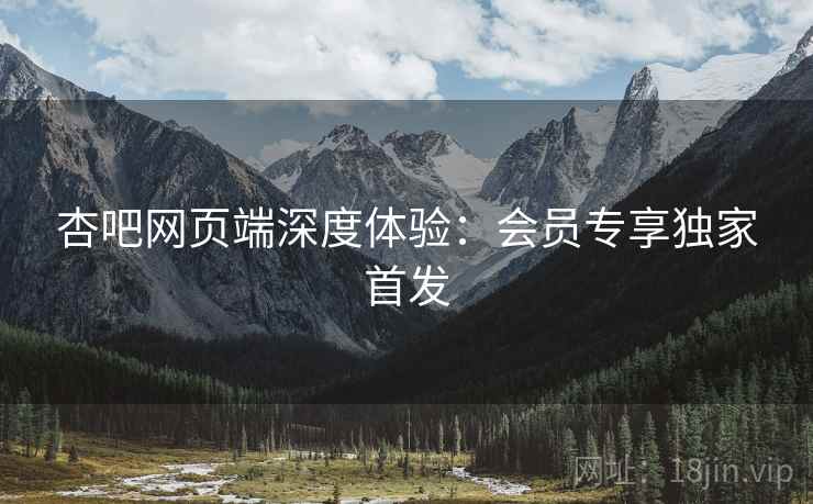杏吧网页端深度体验：会员专享独家首发