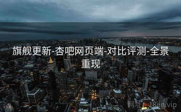旗舰更新-杏吧网页端-对比评测-全景重现