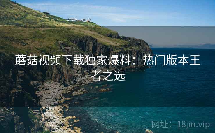 蘑菇视频下载独家爆料：热门版本王者之选