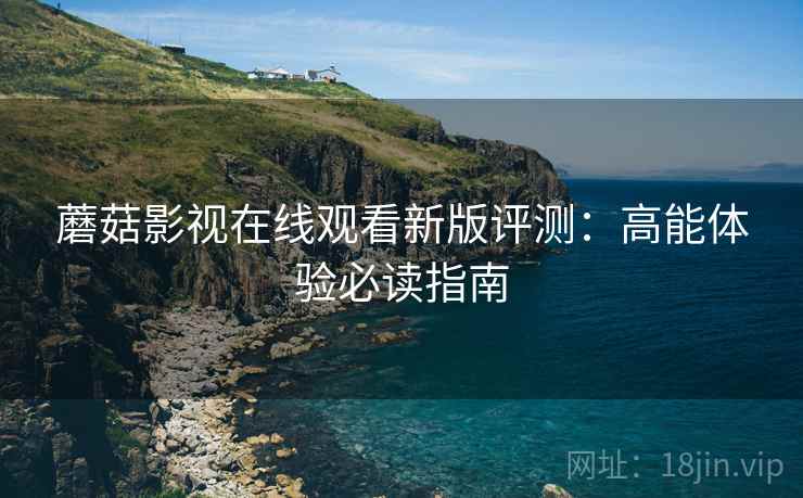 蘑菇影视在线观看新版评测：高能体验必读指南