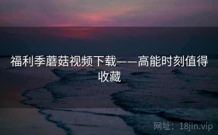福利季蘑菇视频下载——高能时刻值得收藏