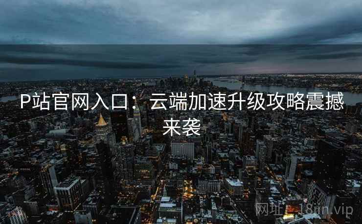 P站官网入口：云端加速升级攻略震撼来袭  第2张