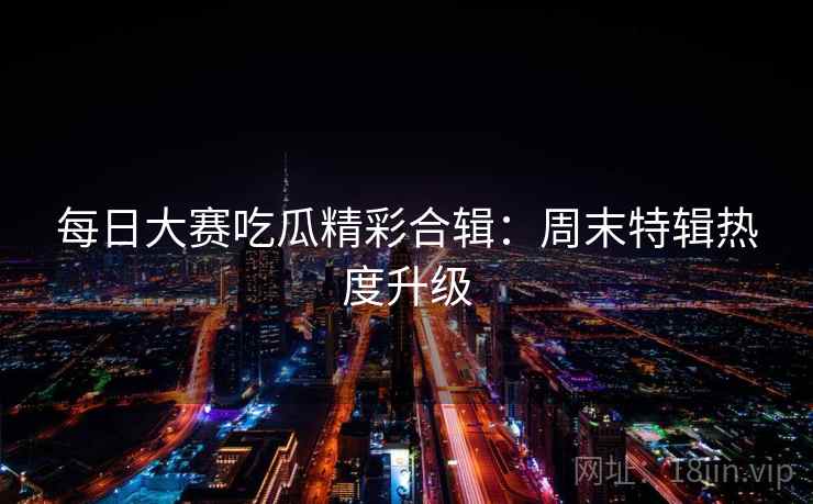 每日大赛吃瓜精彩合辑：周末特辑热度升级  第2张