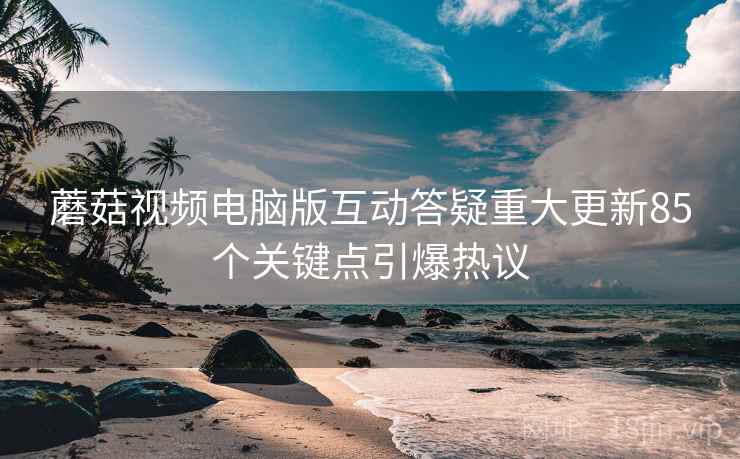 蘑菇视频电脑版互动答疑重大更新85个关键点引爆热议