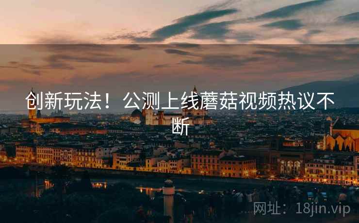 创新玩法！公测上线蘑菇视频热议不断