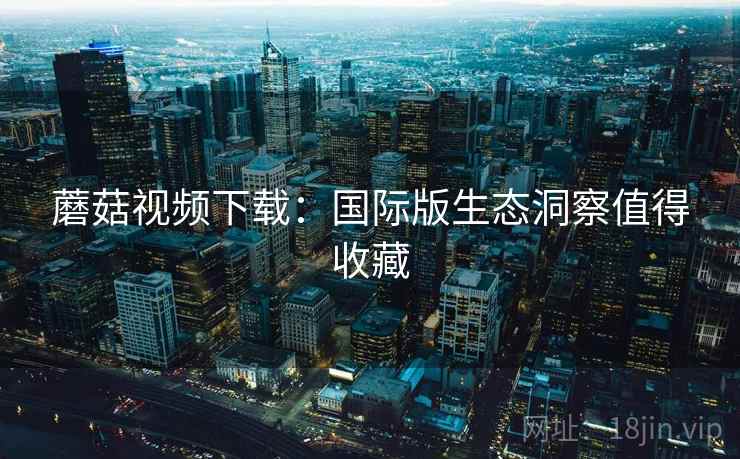 蘑菇视频下载：国际版生态洞察值得收藏