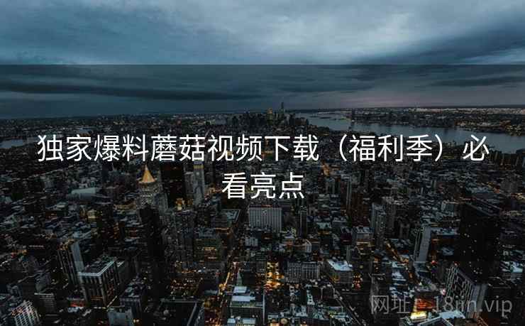 独家爆料蘑菇视频下载（福利季）必看亮点