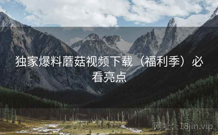 独家爆料蘑菇视频下载（福利季）必看亮点
