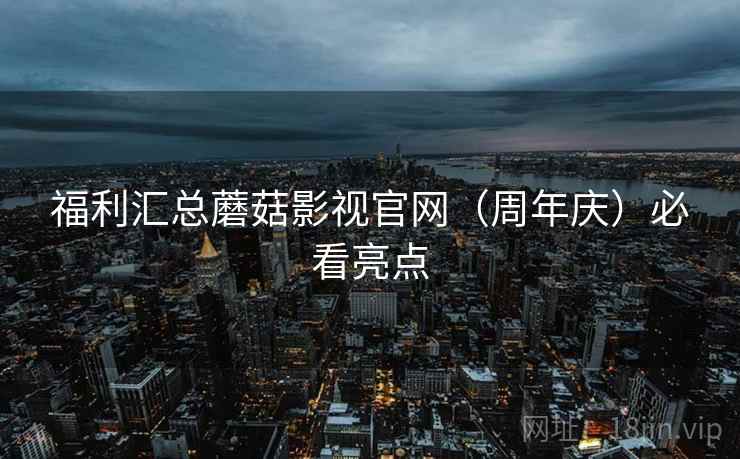 福利汇总蘑菇影视官网（周年庆）必看亮点
