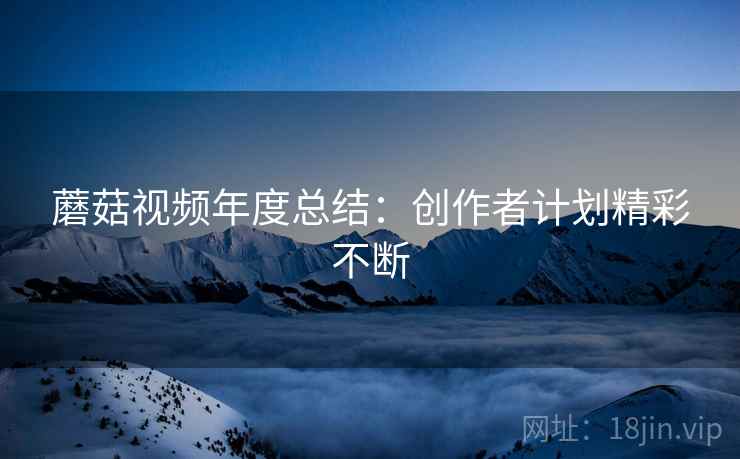 蘑菇视频年度总结：创作者计划精彩不断