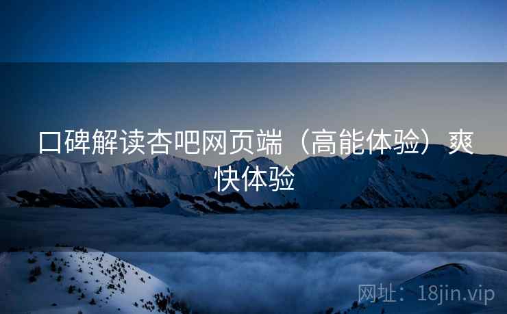 口碑解读杏吧网页端（高能体验）爽快体验