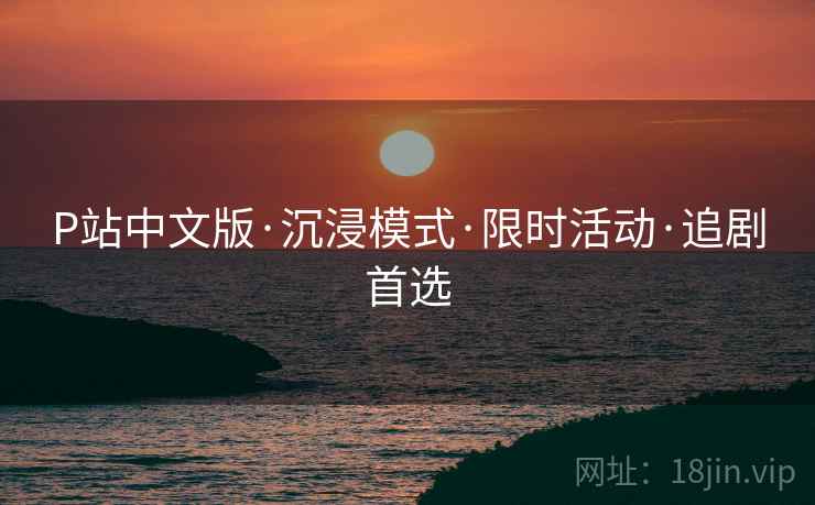 P站中文版·沉浸模式·限时活动·追剧首选