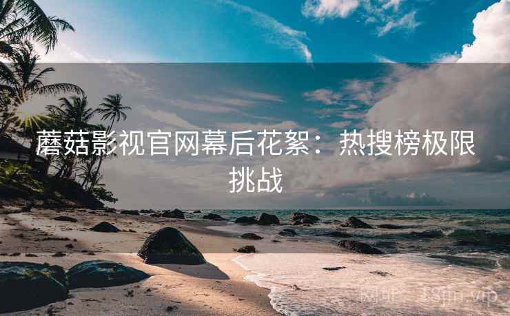 蘑菇影视官网幕后花絮：热搜榜极限挑战