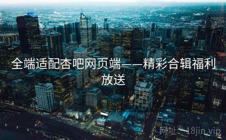 全端适配杏吧网页端——精彩合辑福利放送
