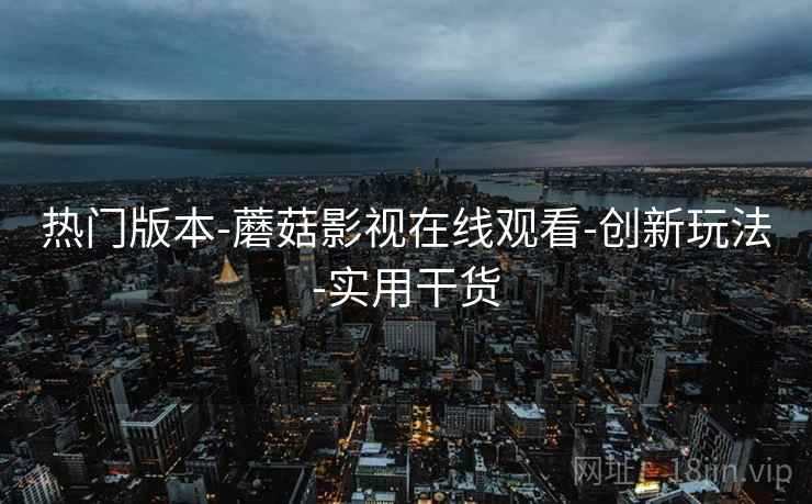 热门版本-蘑菇影视在线观看-创新玩法-实用干货