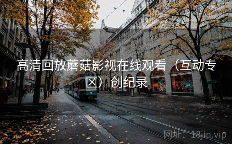 高清回放蘑菇影视在线观看（互动专区）创纪录