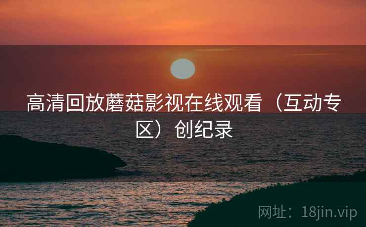 高清回放蘑菇影视在线观看（互动专区）创纪录