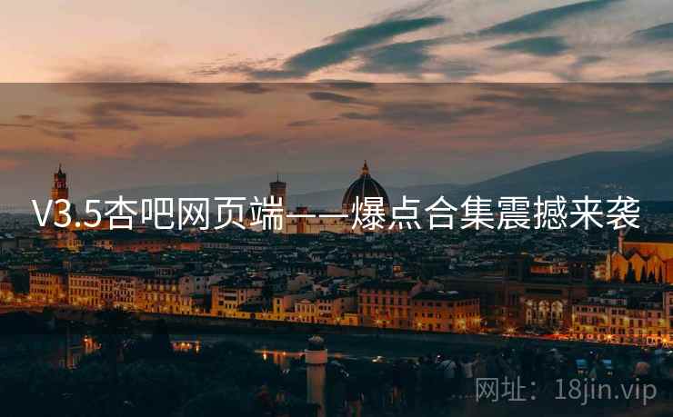 V3.5杏吧网页端——爆点合集震撼来袭