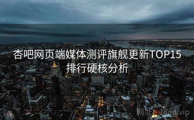 杏吧网页端媒体测评旗舰更新TOP15排行硬核分析