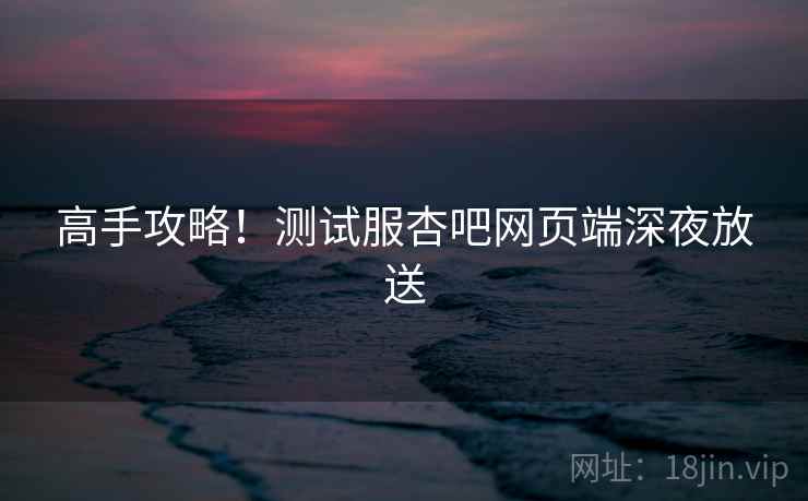 高手攻略！测试服杏吧网页端深夜放送