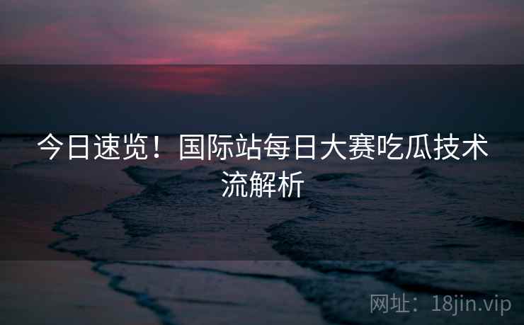 今日速览！国际站每日大赛吃瓜技术流解析  第2张